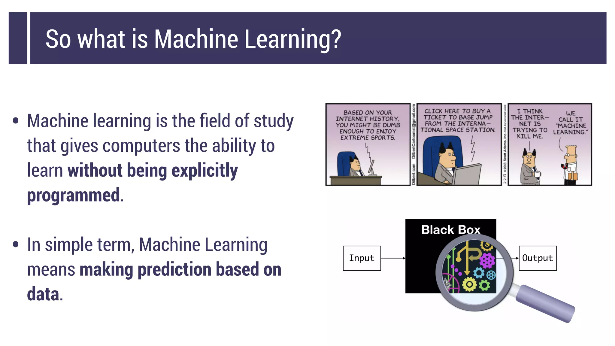 So what is Machine Learning?
• Machine learning is the ﬁeld of study
that gives computers the ability to
learn without being explicitly
programmed.
• In simple term, Machine Learning
means making prediction based on
data.
 