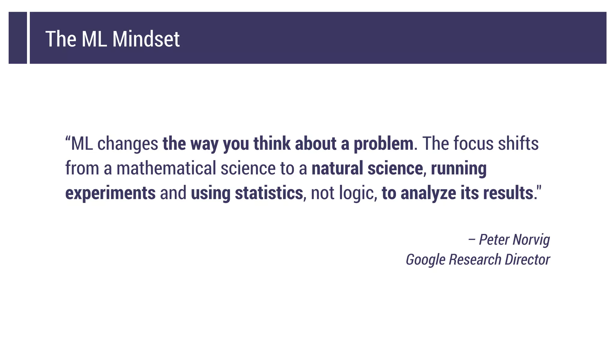 The ML Mindset
“ML changes the way you think about a problem. The focus shifts
from a mathematical science to a natural science, running
experiments and using statistics, not logic, to analyze its results."
– Peter Norvig
Google Research Director
 