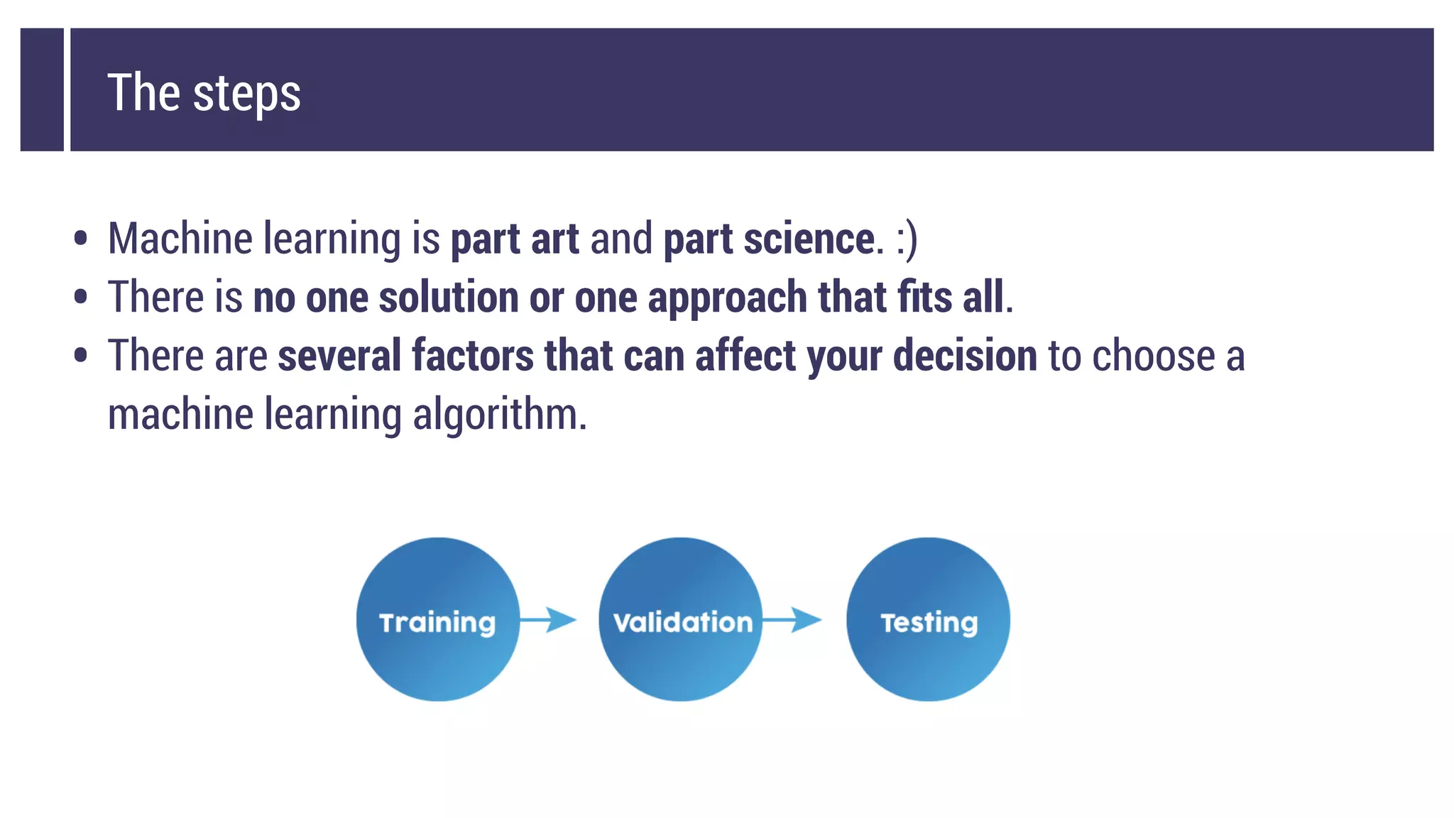 The steps
• Machine learning is part art and part science. :)
• There is no one solution or one approach that ﬁts all.
• There are several factors that can affect your decision to choose a
machine learning algorithm.
 