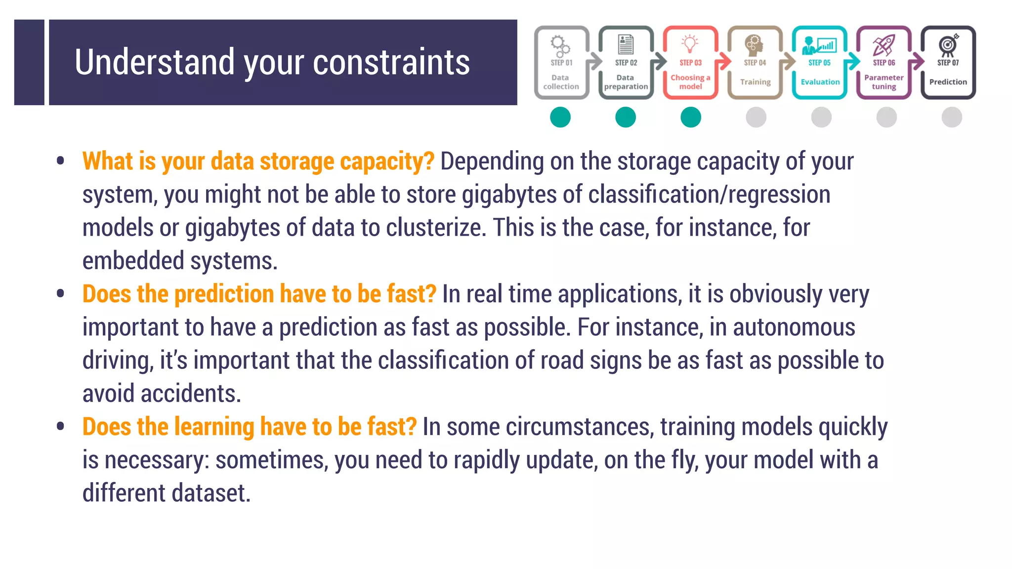 Understand your constraints
• What is your data storage capacity? Depending on the storage capacity of your
system, you might not be able to store gigabytes of classiﬁcation/regression
models or gigabytes of data to clusterize. This is the case, for instance, for
embedded systems.
• Does the prediction have to be fast? In real time applications, it is obviously very
important to have a prediction as fast as possible. For instance, in autonomous
driving, it’s important that the classiﬁcation of road signs be as fast as possible to
avoid accidents.
• Does the learning have to be fast? In some circumstances, training models quickly
is necessary: sometimes, you need to rapidly update, on the fly, your model with a
different dataset.
 