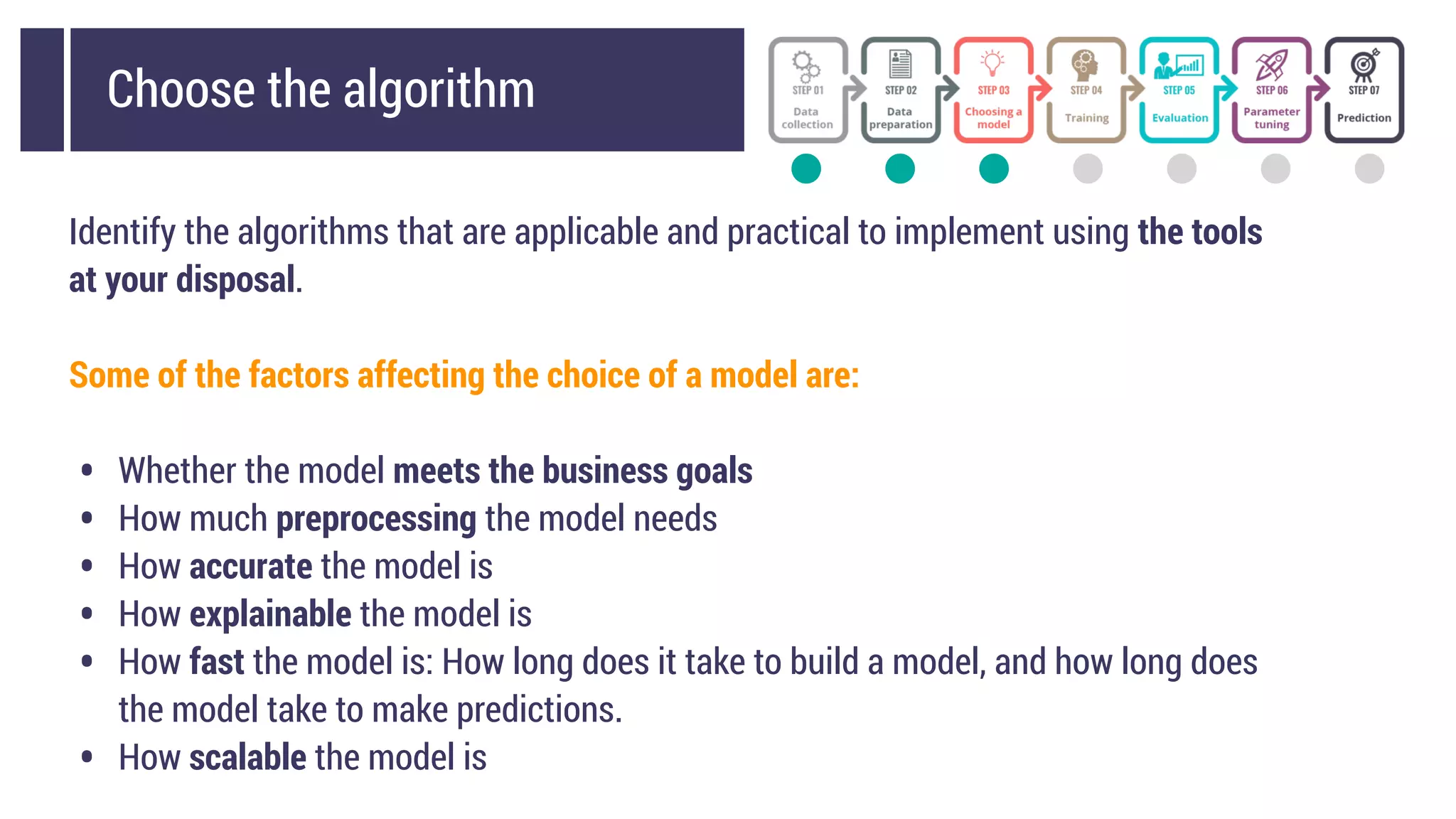 Choose the algorithm
Identify the algorithms that are applicable and practical to implement using the tools
at your disposal.
Some of the factors affecting the choice of a model are:
• Whether the model meets the business goals
• How much preprocessing the model needs
• How accurate the model is
• How explainable the model is
• How fast the model is: How long does it take to build a model, and how long does
the model take to make predictions.
• How scalable the model is
 