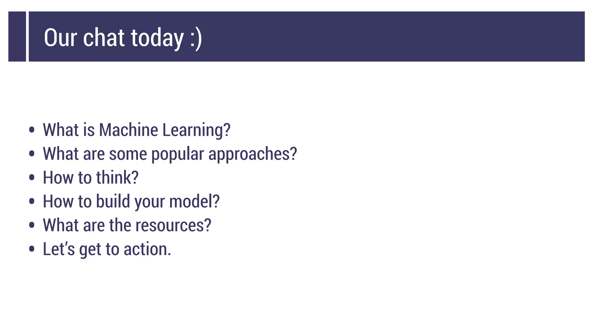 Our chat today :)
• What is Machine Learning?
• What are some popular approaches?
• How to think?
• How to build your model?
• What are the resources?
• Let’s get to action.
 