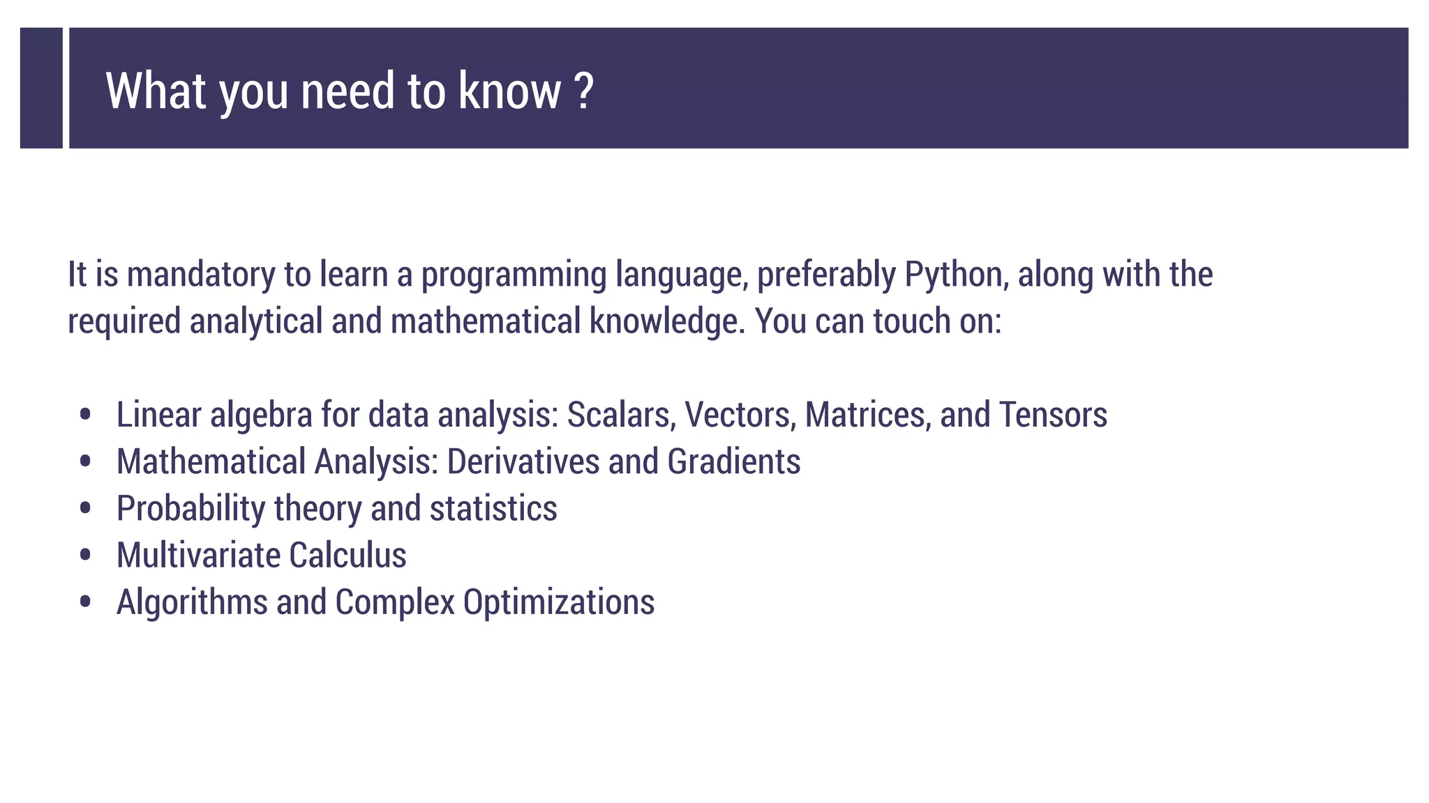 What you need to know ?
It is mandatory to learn a programming language, preferably Python, along with the
required analytical and mathematical knowledge. You can touch on:
• Linear algebra for data analysis: Scalars, Vectors, Matrices, and Tensors
• Mathematical Analysis: Derivatives and Gradients
• Probability theory and statistics
• Multivariate Calculus
• Algorithms and Complex Optimizations
 