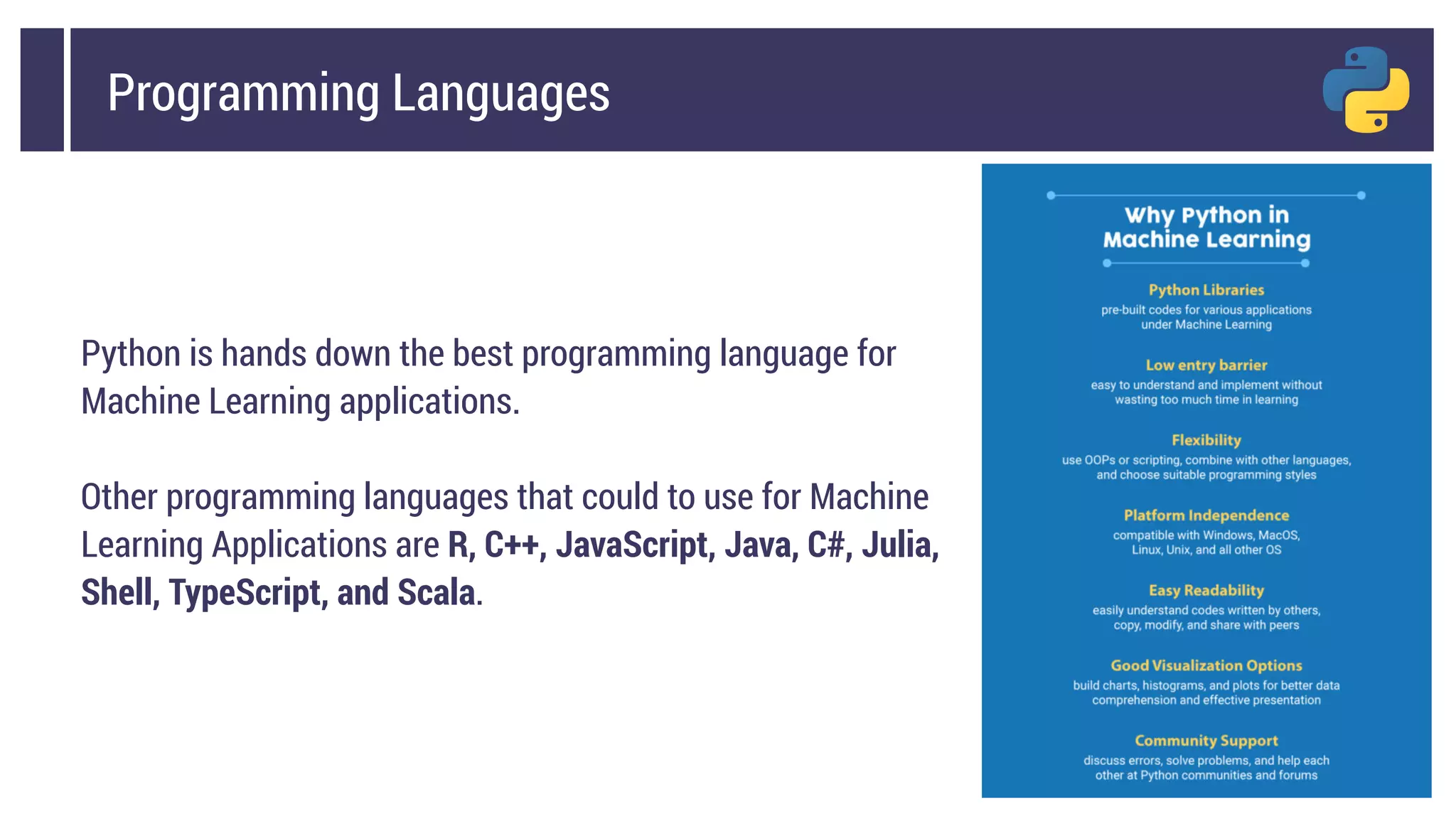 Programming Languages
Python is hands down the best programming language for
Machine Learning applications.
Other programming languages that could to use for Machine
Learning Applications are R, C++, JavaScript, Java, C#, Julia,
Shell, TypeScript, and Scala.
 