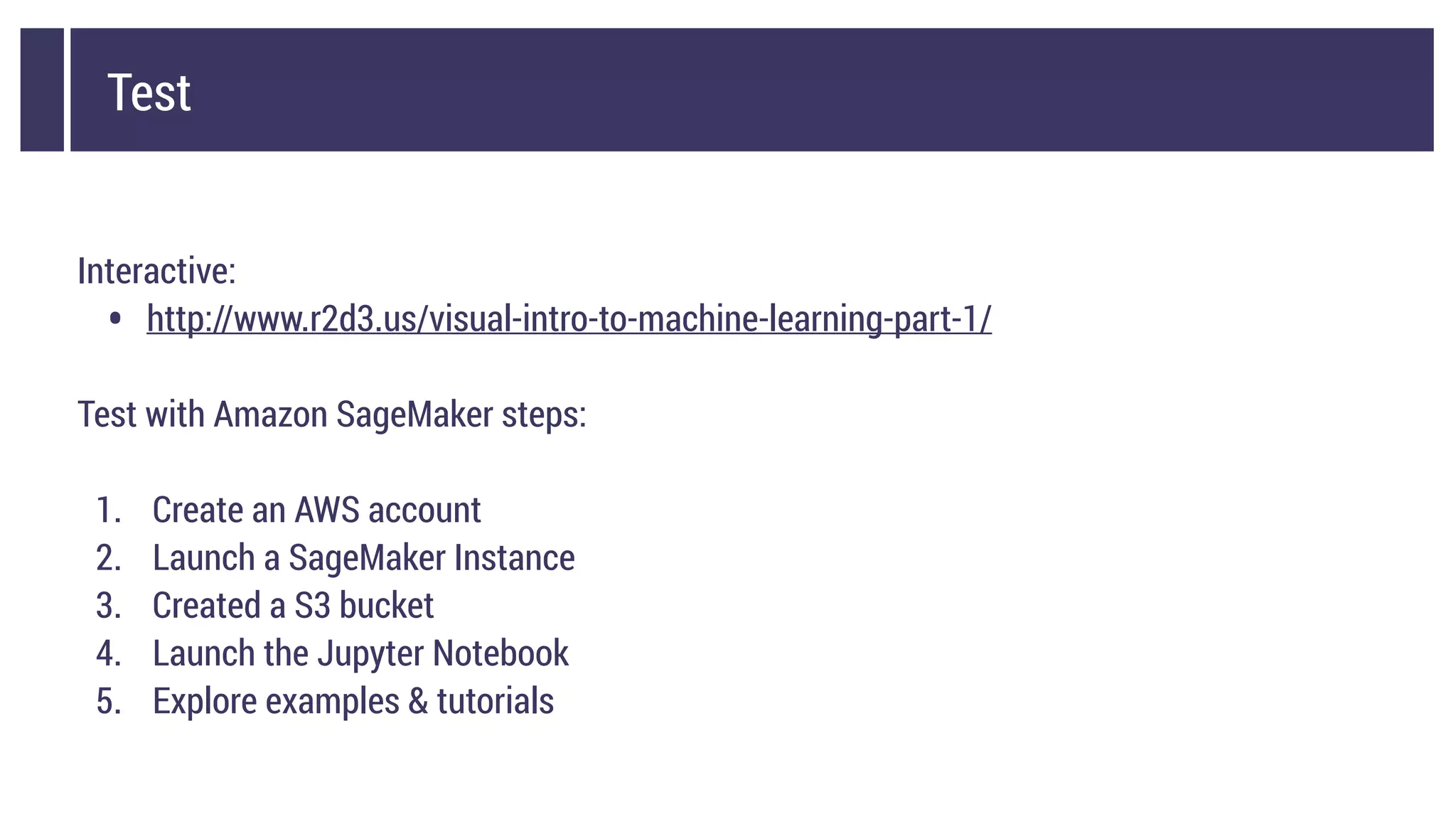 Test
Interactive:
• http://www.r2d3.us/visual-intro-to-machine-learning-part-1/
Test with Amazon SageMaker steps:
1. Create an AWS account
2. Launch a SageMaker Instance
3. Created a S3 bucket
4. Launch the Jupyter Notebook
5. Explore examples & tutorials
 