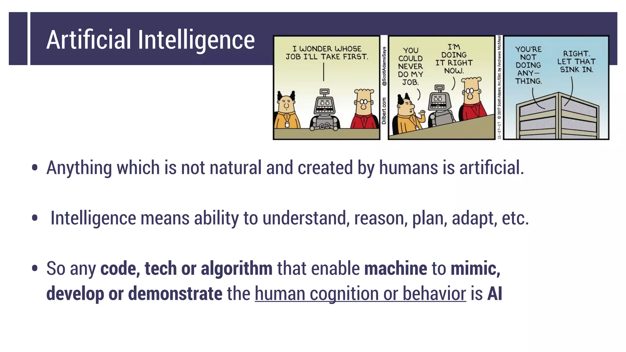 Artiﬁcial Intelligence
• Anything which is not natural and created by humans is artiﬁcial.
• Intelligence means ability to understand, reason, plan, adapt, etc.
• So any code, tech or algorithm that enable machine to mimic,
develop or demonstrate the human cognition or behavior is AI
 