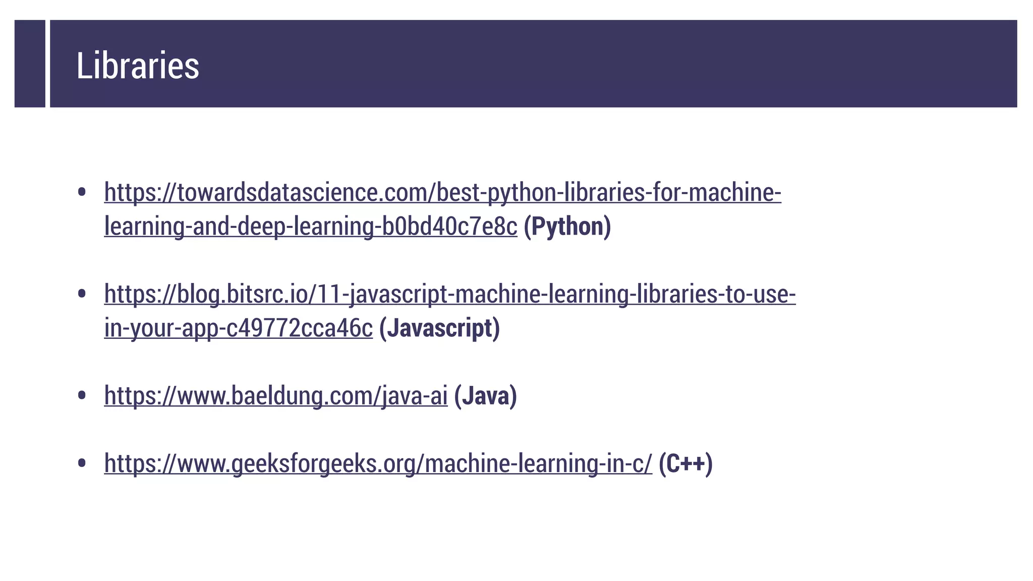 Libraries
• https://towardsdatascience.com/best-python-libraries-for-machine-
learning-and-deep-learning-b0bd40c7e8c (Python)
• https://blog.bitsrc.io/11-javascript-machine-learning-libraries-to-use-
in-your-app-c49772cca46c (Javascript)
• https://www.baeldung.com/java-ai (Java)
• https://www.geeksforgeeks.org/machine-learning-in-c/ (C++)
 