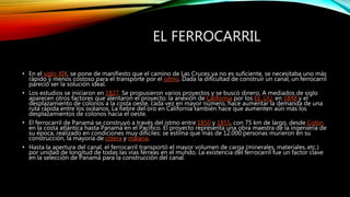 EL FERROCARRIL
• En el siglo XIX, se pone de manifiesto que el camino de Las Cruces ya no es suficiente, se necesitaba uno más
rápido y menos costoso para el transporte por el istmo. Dada la dificultad de construir un canal, un ferrocarril
pareció ser la solución ideal.
• Los estudios se iniciaron en 1827. Se propusieron varios proyectos y se buscó dinero. A mediados de siglo
aparecen otros factores que alentaron el proyecto: la anexión de California por los EE. UU. en 1848 y el
desplazamiento de colonos a la costa oeste, cada vez en mayor número, hace aumentar la demanda de una
ruta rápida entre los océanos. La fiebre del oro en California también hace que aumenten aún más los
desplazamientos de colonos hacia el oeste.
• El ferrocarril de Panamá se construyó a través del istmo entre 1850 y 1855, con 75 km de largo, desde Colón
en la costa atlántica hasta Panamá en el Pacífico. El proyecto representa una obra maestra de la ingeniería de
su época, realizado en condiciones muy difíciles: se estima que más de 12.000 personas murieron en su
construcción, la mayoría de cólera y malaria.
• Hasta la apertura del canal, el ferrocarril transportó el mayor volumen de carga (minerales, materiales, etc.)
por unidad de longitud de todas las vías férreas en el mundo. La existencia del ferrocarril fue un factor clave
en la selección de Panamá para la construcción del canal.
 