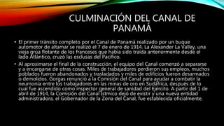 CULMINACIÓN DEL CANAL DE
PANAMÁ
• El primer tránsito completo por el Canal de Panamá realizado por un buque
automotor de altamar se realizó el 7 de enero de 1914. La Alexander La Valley, una
vieja grúa flotante de los franceses que había sido traída anteriormente desde el
lado Atlántico, cruzó las esclusas del Pacífico.
• Al aproximarse el final de la construcción, el equipo del Canal comenzó a separarse
y a encargarse de otras cosas. Miles de trabajadores perdieron sus empleos, muchos
poblados fueron abandonados y trasladados y miles de edificios fueron desarmados
o demolidos. Gorgas renunció a la Comisión del Canal para ayudar a combatir la
neumonía entre los trabajadores en las minas de oro en Sudáfrica, después de lo
cual fue ascendido como inspector general de sanidad del Ejército. A partir del 1 de
abril de 1914, la Comisión del Canal Ístmico dejó de existir y una nueva entidad
administradora, el Gobernador de la Zona del Canal, fue establecida oficialmente.
 