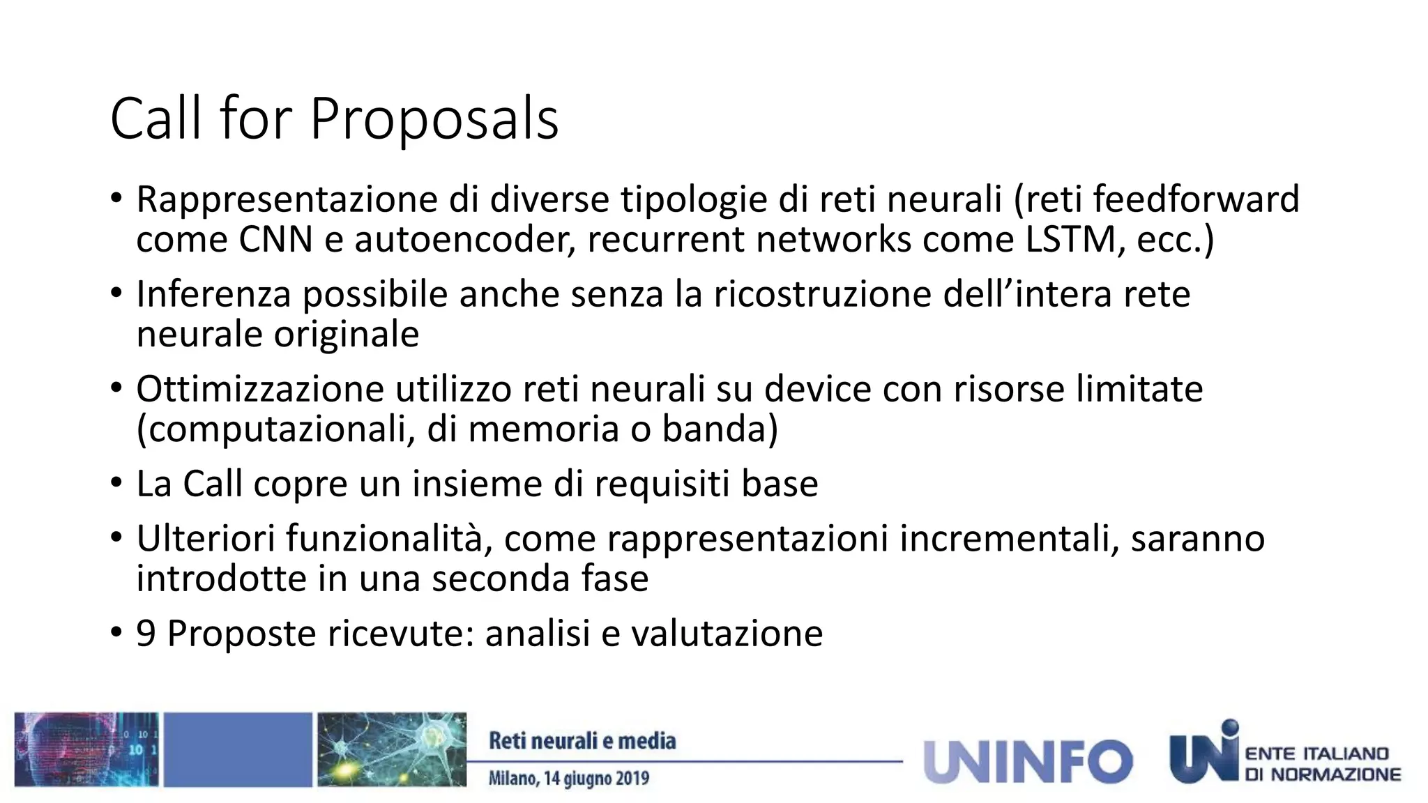 Call for Proposals
• Rappresentazione di diverse tipologie di reti neurali (reti feedforward
come CNN e autoencoder, recurrent networks come LSTM, ecc.)
• Inferenza possibile anche senza la ricostruzione dell’intera rete
neurale originale
• Ottimizzazione utilizzo reti neurali su device con risorse limitate
(computazionali, di memoria o banda)
• La Call copre un insieme di requisiti base
• Ulteriori funzionalità, come rappresentazioni incrementali, saranno
introdotte in una seconda fase
• 9 Proposte ricevute: analisi e valutazione
 