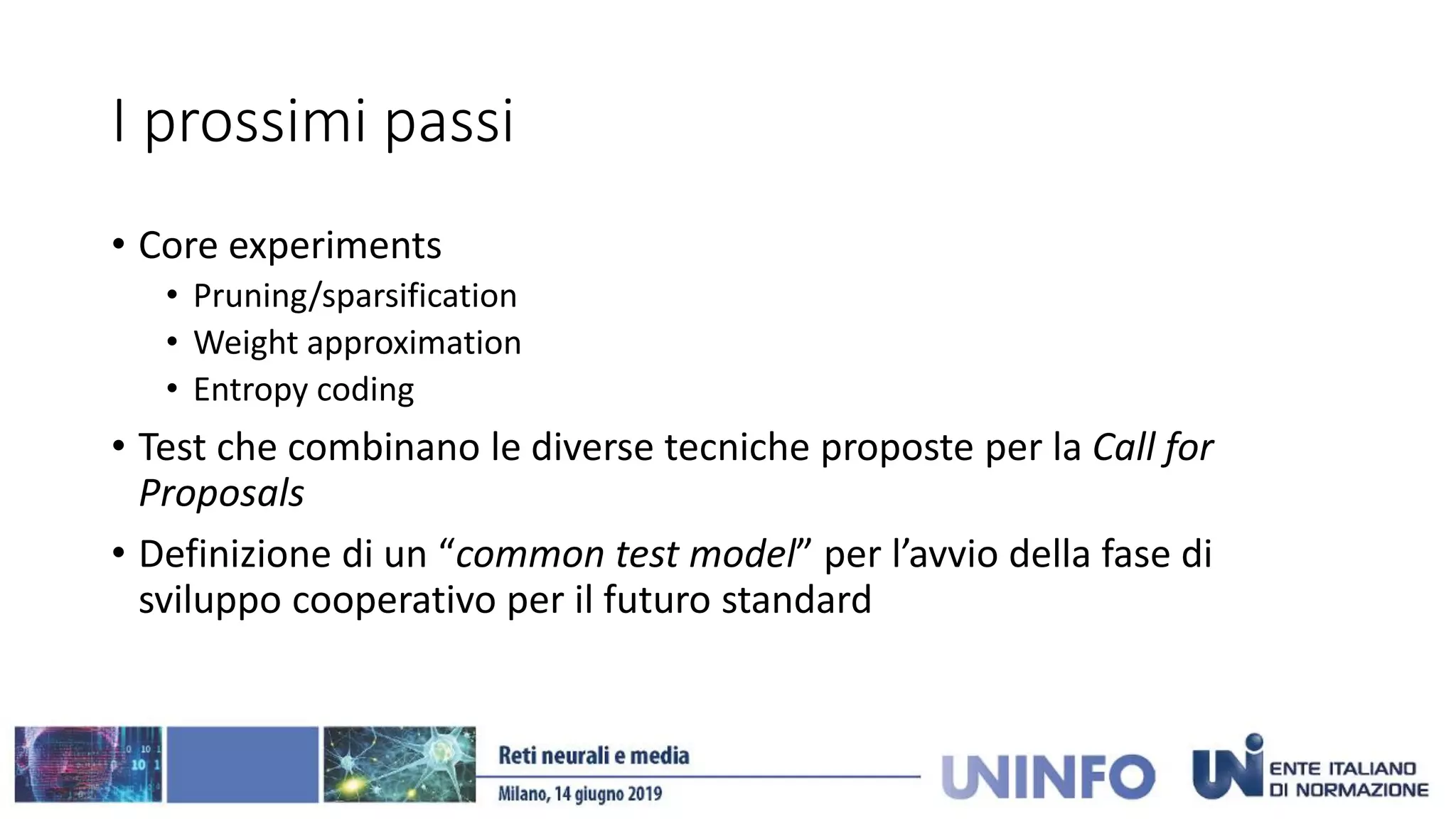 I prossimi passi
• Core experiments
• Pruning/sparsification
• Weight approximation
• Entropy coding
• Test che combinano le diverse tecniche proposte per la Call for
Proposals
• Definizione di un “common test model” per l’avvio della fase di
sviluppo cooperativo per il futuro standard
 