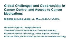 Global Challenges and Opportunities in
Cancer Control and Access to Cancer
Medications
Gilberto de Lima Lopes, Jr., M.D., M.B.A, F.A.M.S.
Volunteer Physician, Oncoguia Institute
Chief Medical and Scientific Officer, Oncoclinicas Group
Assistant Professor of Oncology, Johns Hopkins University
Associate Editor, ASCO University and Journal of Global Oncology
 