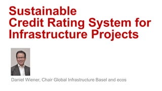 Sustainable
Credit Rating System for
Infrastructure Projects
Daniel Wiener, Chair Global Infrastructure Basel and ecos
 