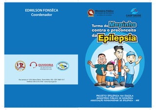 EDMILSON FONSÊCA
            Coordenador




                                                                                                         MP




                                                                                                          MP

                                Tel: (69) 3216-3770




Rua Jamary nº 1555, Bairro Olaria - Porto Velho / RO - CEP: 76801-917
           Telefone: (69) 3216-3700 - www.mp.ro.gov.br




                                                                            PROJETO EPILEPSIA NA ESCOLA
                                                                             MINISTÉRIO PÚBLICO DE RONDÔNIA
                                                                        ASSOCIAÇÃO RONDONIENSE DE EPILEPSIA - ARE
 