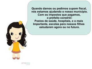 Quando damos ou pedimos cupom fiscal,
nós estamos ajudando o nosso município.
Com os impostos que pagamos,
o prefeito constrói:
Postos de saúde, hospitais, e o mais
Importante, escolas para nossos filhos
estudarem agora ou no futuro.
 
