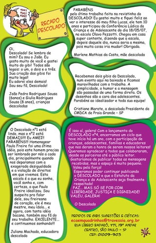 PARABÉNS
                                   pelo ótimo trabalho feito na revistinha do
                                  DESCOLADO! Eu gostei muito e fiquei feliz ao
                                  ver o interesse do meu filho Lucas, ele tem 10
                                    anos e participou da Conferência Lúdica da
                                     Criança e do Adolescente do dia 18/05/07,
                                      na escola Olavo Pezzotti. Chegou em casa
                                       super contente, dizendo que a escola,
                                       depois daquele dia, nunca seria a mesma,
                                       pois muita coisa iria mudar! Obrigada.
 Oi,
 Descolado! Se lembra de             Marlene Mathias da Costa, mãe descolada
 mim? Eu sou o João. Eu
 gosto muito de você e gostei
 muito do gibi! Todos são
 legais: o um, o dois e o três.
 Sua criação dos gibis foi
 muito legal!                         Recebemos dois gibis do Descolado,
 Eu adorei eles demais!                num evento aqui na baixada e ficamos
 Sou seu fã, Descolado!                maravilhados com o trabalho. A
                                       simplicidade, o humor e a mensagem
 João Pedro Rodrigues Sousa            são passadas de uma forma direta. Os
 (6anos) e Giulia Rodrigues           desenhos são a cara dos adolescentes.
 Sousa (8 anos), crianças            Parabéns ao idealizador e toda sua equipe!
 descoladas
                                     Cristiane Marote, a descolada Presidente do
                                     CMDCA de Praia Grande – SP



   O Descolado nº1 está
 lindo, mas o nº2 está
DEMAIS!!!! Eu AMEI!!
PARABÉNS!!! Homenagear
Paulo Freire foi uma ótima
idéia, pois este homem precisa
 ser lembrado por nós a cada
 dia, principalmente quando
   nos deparamos com a
   exagerada desigualdade
    e a violação de direitos
    em que vivemos. Esta
     escola é a que eu sonho,
     você sonha e, com
      certeza, a que Paulo
      Freire idealizou. Sou
      suspeita pra falar
      dele, sou freireana
      de coração, ele é meu
      mestre, meu ídolo... e
     agora, com tanta idéia
     bacana, também sou fã do      pedidos de gibis sugestões e críticas:
    seu trabalho. EXCELENTE...     ecaemquadrinhos@travessia.org.br
    e continuemos sonhando!!!        rua líbero badaró, 471, 19º andar
                                           centro, São Paulo - SP
  Juliana Machado, educadora                                                  19
  descolada                                   cep: 01009-903
 
