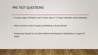 PRE TEST QUESTIONS
• In acute upper GI bleed a rise in heart rate of >15 bpm indicates severe bleeding
• Most common cause of upper gi bleeding is drug induced
• Endoscopy should not be done before hemodynamic stabilisation in upper GI
bleed
 