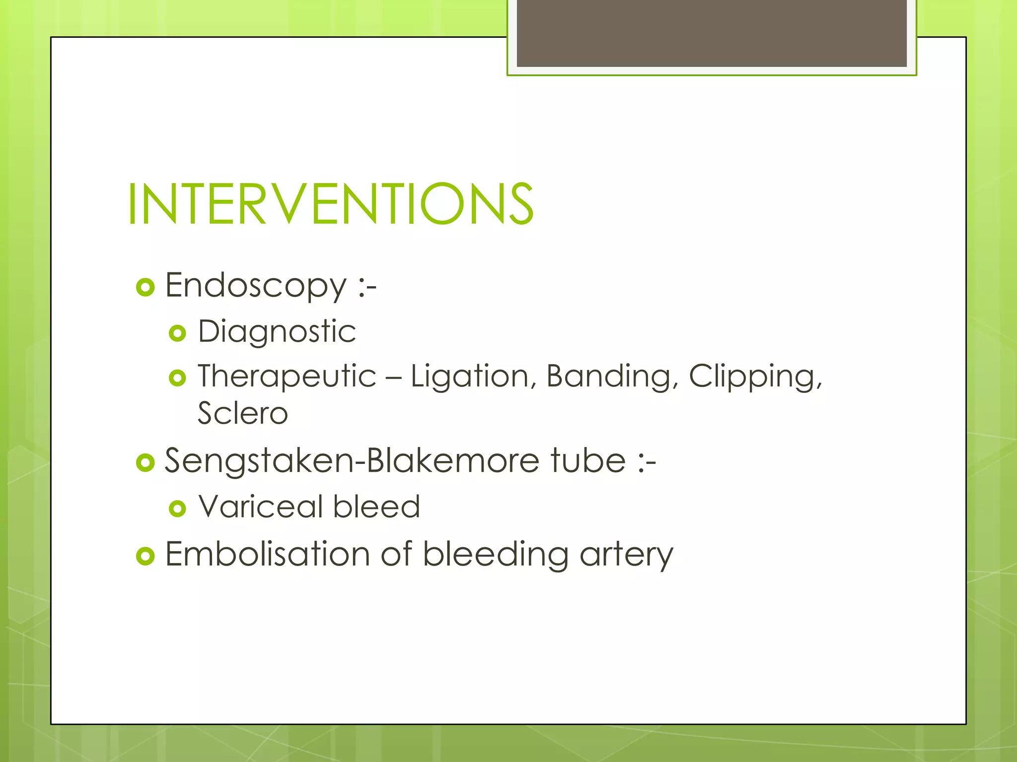 INTERVENTIONS
 Endoscopy :-
 Diagnostic
 Therapeutic – Ligation, Banding, Clipping,
Sclero
 Sengstaken-Blakemore tube :-
 Variceal bleed
 Embolisation of bleeding artery
 