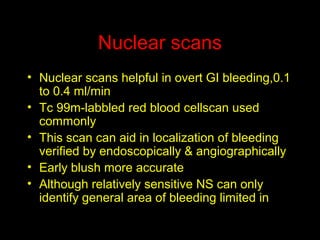 Nuclear scans
• Nuclear scans helpful in overt GI bleeding,0.1
to 0.4 ml/min
• Tc 99m-labbled red blood cellscan used
commonly
• This scan can aid in localization of bleeding
verified by endoscopically & angiographically
• Early blush more accurate
• Although relatively sensitive NS can only
identify general area of bleeding limited in
directing the treatment
 