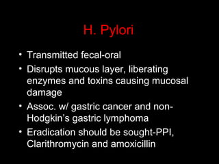 H. Pylori
• Transmitted fecal-oral
• Disrupts mucous layer, liberating
enzymes and toxins causing mucosal
damage
• Assoc. w/ gastric cancer and non-
Hodgkin’s gastric lymphoma
• Eradication should be sought-PPI,
Clarithromycin and amoxicillin
 