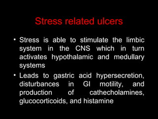 Stress related ulcers
• Stress is able to stimulate the limbic
system in the CNS which in turn
activates hypothalamic and medullary
systems
• Leads to gastric acid hypersecretion,
disturbances in GI motility, and
production of cathecholamines,
glucocorticoids, and histamine
 
