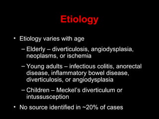 • Etiology varies with age
– Elderly – diverticulosis, angiodysplasia,
neoplasms, or ischemia
– Young adults – infectious colitis, anorectal
disease, inflammatory bowel disease,
diverticulosis, or angiodysplasia
– Children – Meckel’s diverticulum or
intussusception
• No source identified in ~20% of cases
Etiology
 