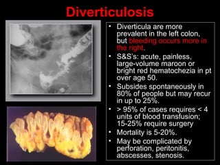Diverticulosis
• Diverticula are more
prevalent in the left colon,
but bleeding occurs more in
the right.
• S&S’s: acute, painless,
large-volume maroon or
bright red hematochezia in pt
over age 50.
• Subsides spontaneously in
80% of people but may recur
in up to 25%.
• > 95% of cases requires < 4
units of blood transfusion;
15-25% require surgery
• Mortality is 5-20%.
• May be complicated by
perforation, peritonitis,
abscesses, stenosis.
 