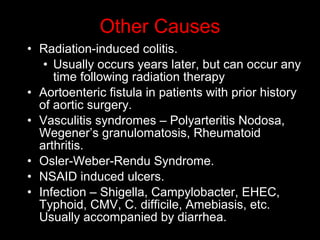 • Radiation-induced colitis.
• Usually occurs years later, but can occur any
time following radiation therapy
• Aortoenteric fistula in patients with prior history
of aortic surgery.
• Vasculitis syndromes – Polyarteritis Nodosa,
Wegener’s granulomatosis, Rheumatoid
arthritis.
• Osler-Weber-Rendu Syndrome.
• NSAID induced ulcers.
• Infection – Shigella, Campylobacter, EHEC,
Typhoid, CMV, C. difficile, Amebiasis, etc.
Usually accompanied by diarrhea.
Other Causes
 