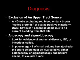 • Exclusion of An Upper Tract Source
• A NG tube aspirating red blood or dark brown
“coffee grounds” of guaiac-positive material=>
UGIB, however if absent could be due to no
current bleeding from that site
• Anoscopy and sigmoidoscopy:
• Look for evidence of anorectal disease, IBD, or
infectious colitis.
• In pt over age 45 w/ small volume hematochezia,
the entire colon must be evaluated w/ either
colonoscopy or sigmoidoscopy and barium
enema, to exclude tumor.
Diagnosis
 