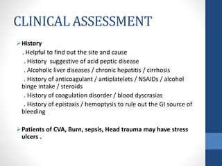 CLINICAL ASSESSMENT
History
. Helpful to find out the site and cause
. History suggestive of acid peptic disease
. Alcoholic liver diseases / chronic hepatitis / cirrhosis
. History of anticoagulant / antiplatelets / NSAIDs / alcohol
binge intake / steroids
. History of coagulation disorder / blood dyscrasias
. History of epistaxis / hemoptysis to rule out the GI source of
bleeding
Patients of CVA, Burn, sepsis, Head trauma may have stress
ulcers .
 