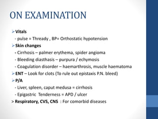 ON EXAMINATION
Vitals
- pulse = Thready , BP= Orthostatic hypotension
Skin changes
- Cirrhosis – palmer erythema, spider angioma
- Bleeding diasthasis – purpura / echymosis
- Coagulation disorder – haemarthrosis, muscle haematoma
ENT – Look for clots (To rule out epistaxis P.N. bleed)
P/A
- Liver, spleen, caput medusa = cirrhosis
- Epigastric Tenderness = APD / ulcer
> Respiratory, CVS, CNS : For comorbid diseases
 