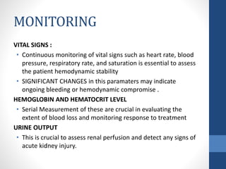 MONITORING
VITAL SIGNS :
• Continuous monitoring of vital signs such as heart rate, blood
pressure, respiratory rate, and saturation is essential to assess
the patient hemodynamic stability
• SIGNIFICANT CHANGES in this paramaters may indicate
ongoing bleeding or hemodynamic compromise .
HEMOGLOBIN AND HEMATOCRIT LEVEL
• Serial Measurement of these are crucial in evaluating the
extent of blood loss and monitoring response to treatment
URINE OUTPUT
• This is crucial to assess renal perfusion and detect any signs of
acute kidney injury.
 