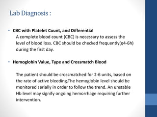 Lab Diagnosis:
• CBC with Platelet Count, and Differential
A complete blood count (CBC) is necessary to assess the
level of blood loss. CBC should be checked frequently(q4-6h)
during the first day.
• Hemoglobin Value, Type and Crossmatch Blood
The patient should be crossmatched for 2-6 units, based on
the rate of active bleeding.The hemoglobin level should be
monitored serially in order to follow the trend. An unstable
Hb level may signify ongoing hemorrhage requiring further
intervention.
 