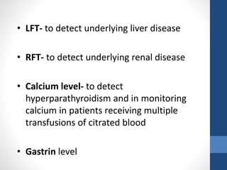 • LFT- to detect underlying liver disease
• RFT- to detect underlying renal disease
• Calcium level- to detect
hyperparathyroidism and in monitoring
calcium in patients receiving multiple
transfusions of citrated blood
• Gastrin level
 