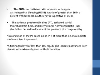 • The BUN-to- creatinine ratio increases with upper
gastrointestinal bleeding (UGIB). A ratio of greater than 36 in a
patient without renal insufficiency is suggestive of UGIB.
• The patient's prothrombin time (PT), activated partial
thromboplastin time, and International Normalized Ratio (INR)
should be checked to document the presence of a coagulopathy
•Prolongation of the PT based on an INR of more than 1.5 may indicate
moderate liver impairment.
•A fibrinogen level of less than 100 mg/dL also indicates advanced liver
disease with extremely poor synthetic function
 