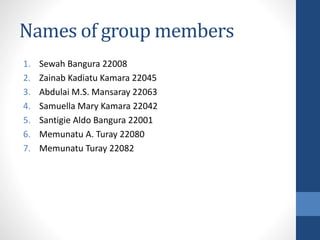 Names of group members
1. Sewah Bangura 22008
2. Zainab Kadiatu Kamara 22045
3. Abdulai M.S. Mansaray 22063
4. Samuella Mary Kamara 22042
5. Santigie Aldo Bangura 22001
6. Memunatu A. Turay 22080
7. Memunatu Turay 22082
 