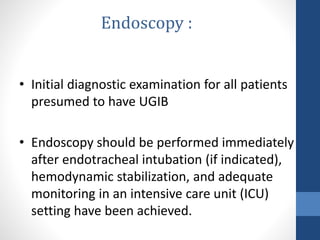 • Initial diagnostic examination for all patients
presumed to have UGIB
• Endoscopy should be performed immediately
after endotracheal intubation (if indicated),
hemodynamic stabilization, and adequate
monitoring in an intensive care unit (ICU)
setting have been achieved.
Endoscopy :
 