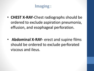 • CHEST X-RAY-Chest radiographs should be
ordered to exclude aspiration pneumonia,
effusion, and esophageal perforation.
• Abdominal X-RAY- erect and supine films
should be ordered to exclude perforated
viscous and ileus.
Imaging :
 