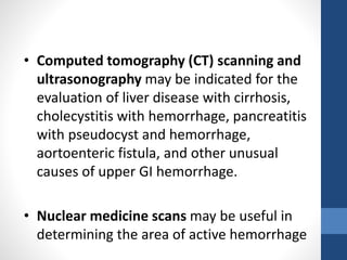 • Computed tomography (CT) scanning and
ultrasonography may be indicated for the
evaluation of liver disease with cirrhosis,
cholecystitis with hemorrhage, pancreatitis
with pseudocyst and hemorrhage,
aortoenteric fistula, and other unusual
causes of upper GI hemorrhage.
• Nuclear medicine scans may be useful in
determining the area of active hemorrhage
 