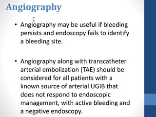 Angiography
:
• Angiography may be useful if bleeding
persists and endoscopy fails to identify
a bleeding site.
• Angiography along with transcatheter
arterial embolization (TAE) should be
considered for all patients with a
known source of arterial UGIB that
does not respond to endoscopic
management, with active bleeding and
a negative endoscopy.
 