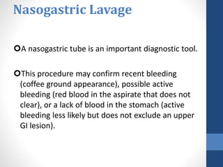 Nasogastric Lavage
A nasogastric tube is an important diagnostic tool.
This procedure may confirm recent bleeding
(coffee ground appearance), possible active
bleeding (red blood in the aspirate that does not
clear), or a lack of blood in the stomach (active
bleeding less likely but does not exclude an upper
GI lesion).
 