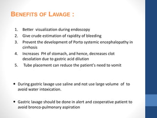 1. Better visualization during endoscopy
2. Give crude estimation of rapidity of bleeding
3. Prevent the development of Porto systemic encephalopathy in
cirrhosis
4. Increases PH of stomach, and hence, decreases clot
desolation due to gastric acid dilution
5. Tube placement can reduce the patient's need to vomit
 During gastric lavage use saline and not use large volume of to
avoid water intoxication.
 Gastric lavage should be done in alert and cooperative patient to
avoid bronco-pulmonary aspiration
BENEFITS OF LAVAGE :
 