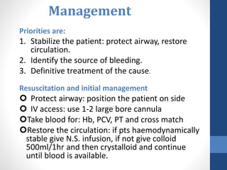 Management
Priorities are:
1. Stabilize the patient: protect airway, restore
circulation.
2. Identify the source of bleeding.
3. Definitive treatment of the cause.
Resuscitation and initial management
 Protect airway: position the patient on side
 IV access: use 1-2 large bore cannula
Take blood for: Hb, PCV, PT and cross match
Restore the circulation: if pts haemodynamically
stable give N.S. infusion, if not give colloid
500ml/1hr and then crystalloid and continue
until blood is available.
 