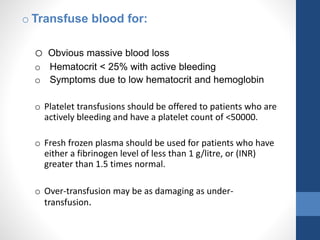 o Transfuse blood for:
o Obvious massive blood loss
o Hematocrit < 25% with active bleeding
o Symptoms due to low hematocrit and hemoglobin
o Platelet transfusions should be offered to patients who are
actively bleeding and have a platelet count of <50000.
o Fresh frozen plasma should be used for patients who have
either a fibrinogen level of less than 1 g/litre, or (INR)
greater than 1.5 times normal.
o Over-transfusion may be as damaging as under-
transfusion.
 
