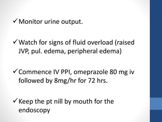Monitor urine output.
Watch for signs of fluid overload (raised
JVP, pul. edema, peripheral edema)
Commence IV PPI, omeprazole 80 mg iv
followed by 8mg/hr for 72 hrs.
Keep the pt nill by mouth for the
endoscopy
 
