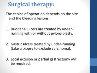 Surgical therapy:
The choice of operation depends on the site
and the bleeding lesions:
1. Duodenal ulcers are treated by under-
running with or without pyloro-plasty.
2. Gastric ulcers treated by under-running
(take a biopsy to exclude carcinoma).
3. Local excision or partial gastrectomy will
be required.
 