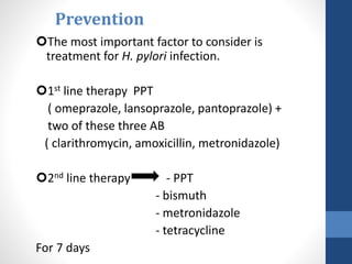 Prevention
The most important factor to consider is
treatment for H. pylori infection.
1st line therapy PPT
( omeprazole, lansoprazole, pantoprazole) +
two of these three AB
( clarithromycin, amoxicillin, metronidazole)
2nd line therapy - PPT
- bismuth
- metronidazole
- tetracycline
For 7 days
 