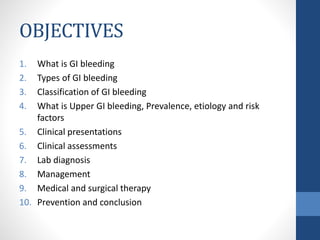 OBJECTIVES
1. What is GI bleeding
2. Types of GI bleeding
3. Classification of GI bleeding
4. What is Upper GI bleeding, Prevalence, etiology and risk
factors
5. Clinical presentations
6. Clinical assessments
7. Lab diagnosis
8. Management
9. Medical and surgical therapy
10. Prevention and conclusion
 