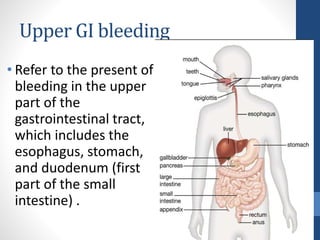 Upper GI bleeding
• Refer to the present of
bleeding in the upper
part of the
gastrointestinal tract,
which includes the
esophagus, stomach,
and duodenum (first
part of the small
intestine) .
 