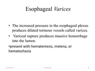 Esophageal Varices
• The increased pressure in the esophageal plexus
produces dilated tortuous vessels called varices.
• Variceal rupture produces massive hemorrhage
into the lumen.
•present with hematemesis, melena, or
hematochezia
11/25/2017 10GI bleeding
 